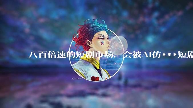八百倍速的短剧市场，会被AI仿***短剧颠覆吗？_平台_红果_项目